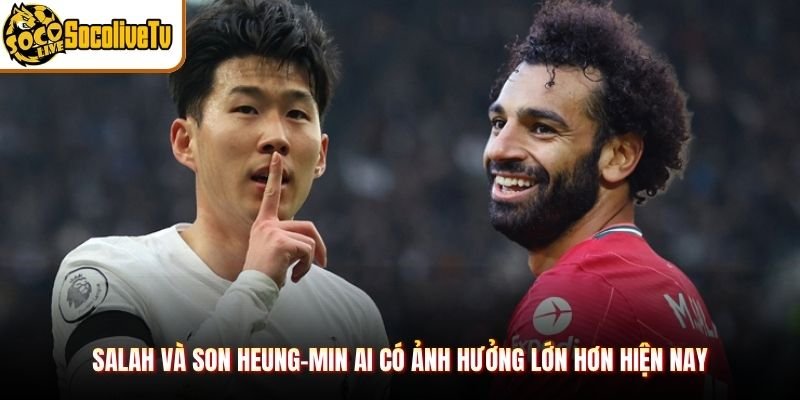 Salah Và Son Heung-min Ai Có Ảnh Hưởng Lớn Hơn Hiện Nay